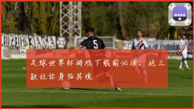 足球世界杯游戏下载前必读：这三款让你身临其境