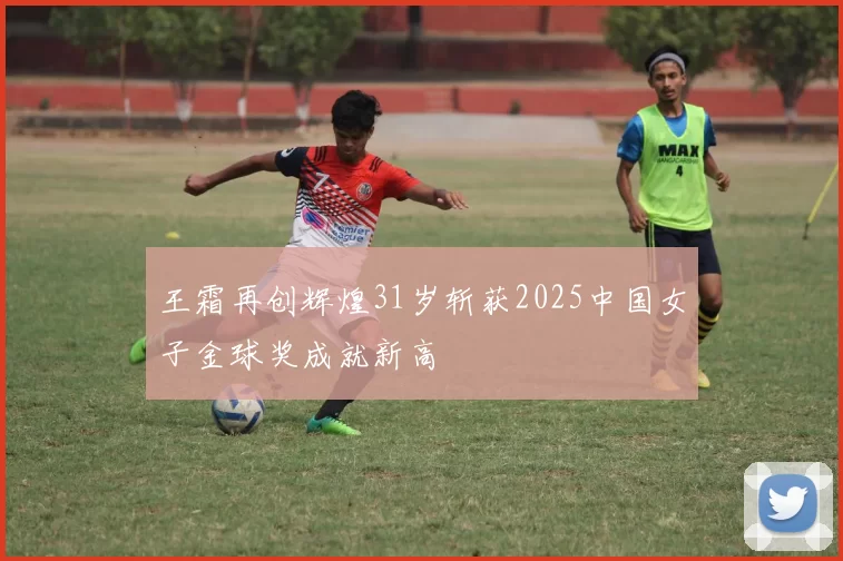 王霜再创辉煌31岁斩获2025中国女子金球奖成就新高