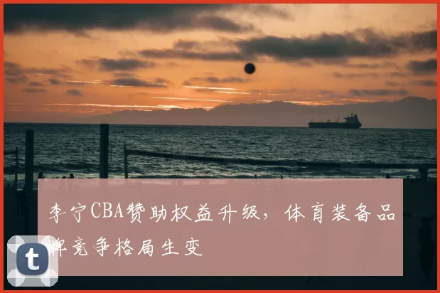 李宁CBA赞助权益升级,体育装备品牌竞争格局生变