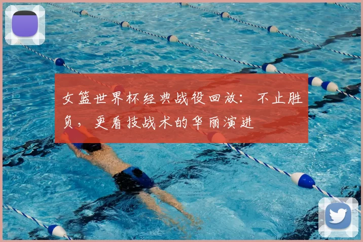 女篮世界杯经典战役回放：不止胜负，更看技战术的华丽演进