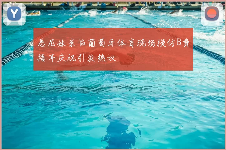 悉尼妹亲临葡萄牙体育现场模仿B费捂耳庆祝引发热议