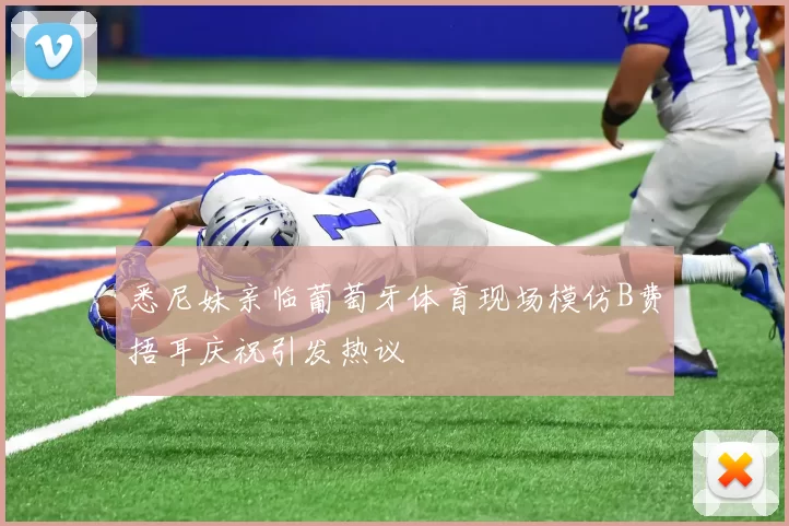 悉尼妹亲临葡萄牙体育现场模仿B费捂耳庆祝引发热议