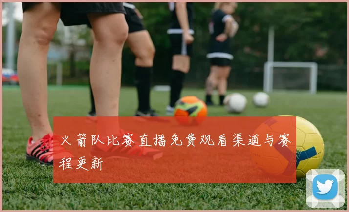 火箭队比赛直播免费观看渠道与赛程更新