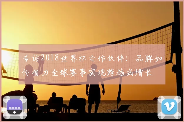 专访2018世界杯合作伙伴：品牌如何借力全球赛事实现跨越式增长