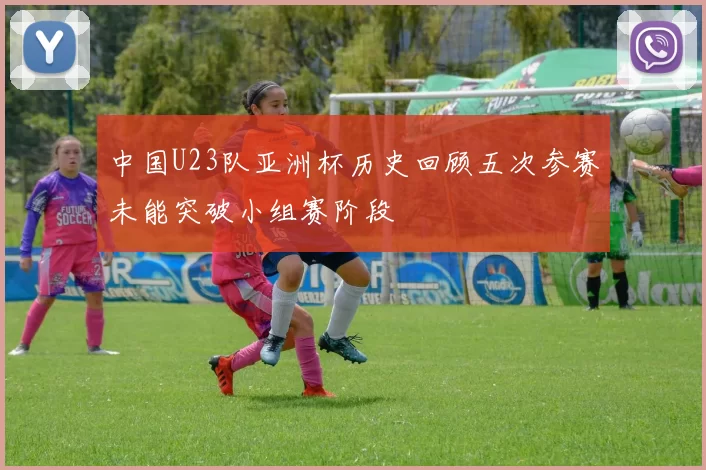 中国U23队亚洲杯历史回顾五次参赛未能突破小组赛阶段