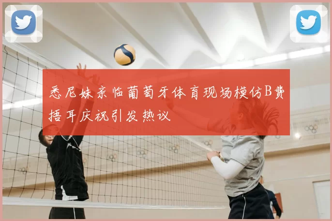 悉尼妹亲临葡萄牙体育现场模仿B费捂耳庆祝引发热议