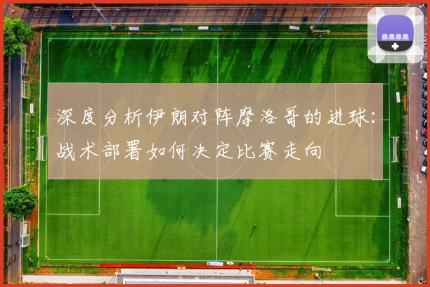 深度分析伊朗对阵摩洛哥的进球：战术部署如何决定比赛走向